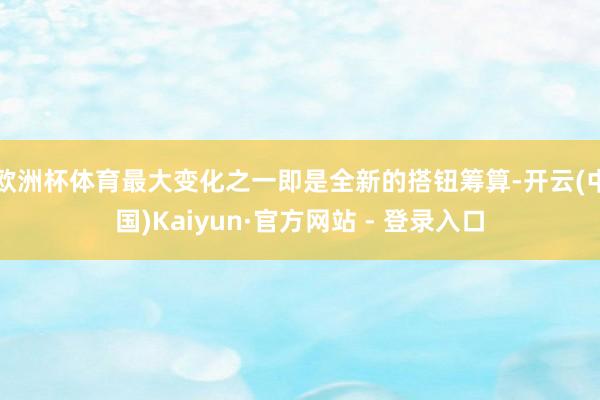 欧洲杯体育最大变化之一即是全新的搭钮筹算-开云(中国)Kaiyun·官方网站 - 登录入口