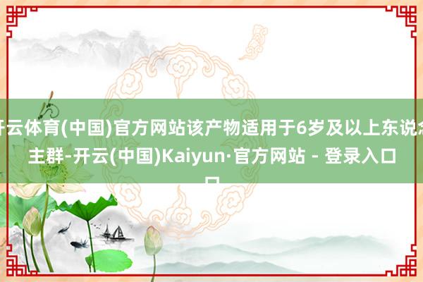 开云体育(中国)官方网站该产物适用于6岁及以上东说念主群-开云(中国)Kaiyun·官方网站 - 登录入口