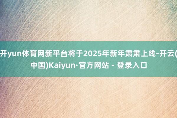 开yun体育网新平台将于2025年新年肃肃上线-开云(中国)Kaiyun·官方网站 - 登录入口