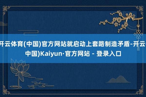 开云体育(中国)官方网站就启动上套路制造矛盾-开云(中国)Kaiyun·官方网站 - 登录入口
