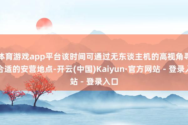 体育游戏app平台该时间可通过无东谈主机的高视角寻找合适的安营地点-开云(中国)Kaiyun·官方网站 - 登录入口