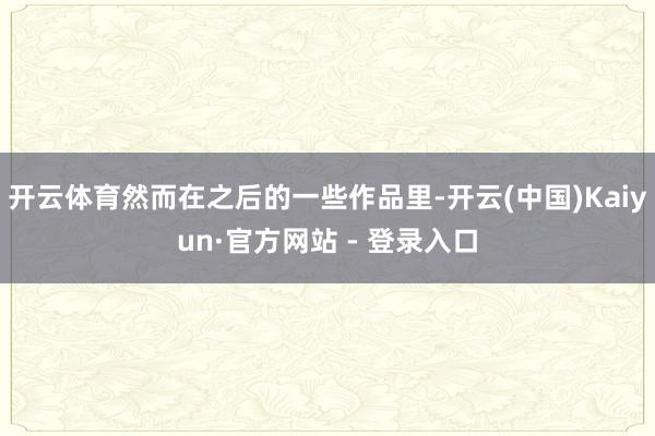 开云体育然而在之后的一些作品里-开云(中国)Kaiyun·官方网站 - 登录入口