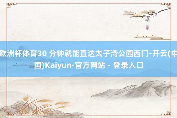 欧洲杯体育30 分钟就能直达太子湾公园西门-开云(中国)Kaiyun·官方网站 - 登录入口