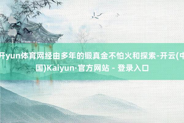 开yun体育网经由多年的锻真金不怕火和探索-开云(中国)Kaiyun·官方网站 - 登录入口