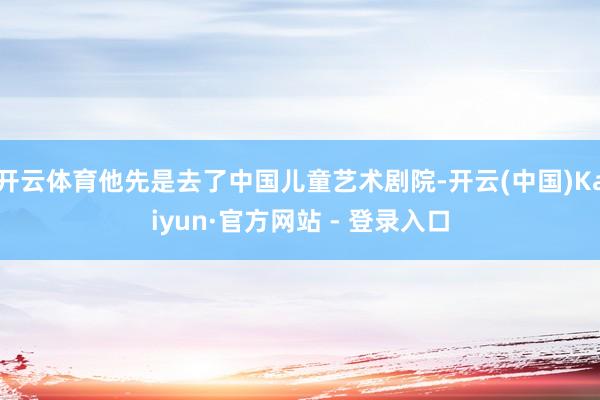 开云体育他先是去了中国儿童艺术剧院-开云(中国)Kaiyun·官方网站 - 登录入口