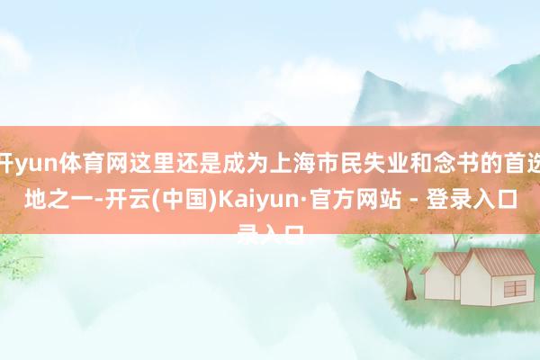 开yun体育网这里还是成为上海市民失业和念书的首选地之一-开云(中国)Kaiyun·官方网站 - 登录入口