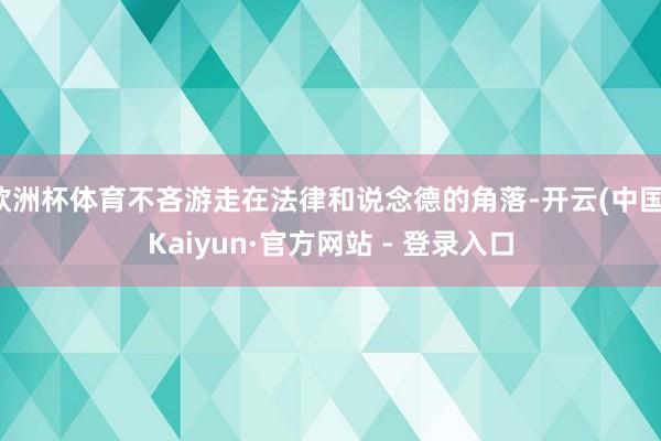 欧洲杯体育不吝游走在法律和说念德的角落-开云(中国)Kaiyun·官方网站 - 登录入口