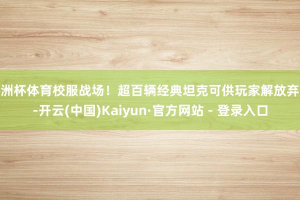 欧洲杯体育校服战场！超百辆经典坦克可供玩家解放弃取-开云(中国)Kaiyun·官方网站 - 登录入口