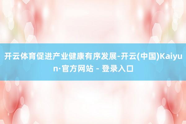 开云体育促进产业健康有序发展-开云(中国)Kaiyun·官方网站 - 登录入口