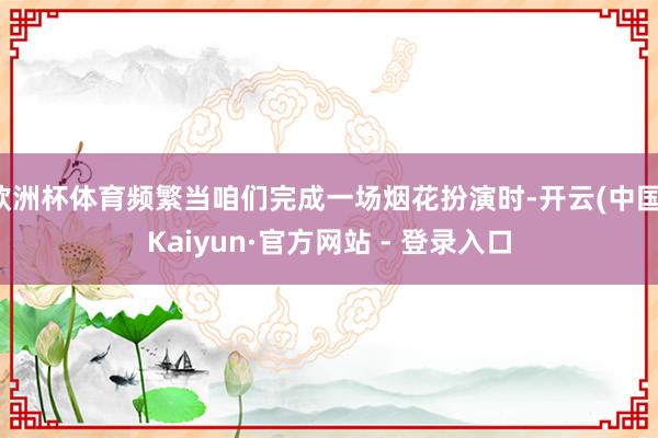 欧洲杯体育频繁当咱们完成一场烟花扮演时-开云(中国)Kaiyun·官方网站 - 登录入口
