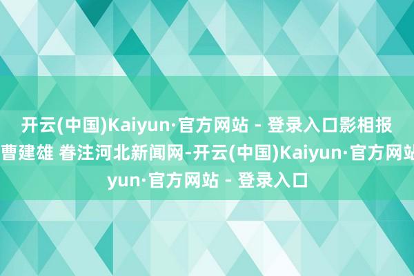 开云(中国)Kaiyun·官方网站 - 登录入口影相报说念丨赵杰 曹建雄 眷注河北新闻网-开云(中国)Kaiyun·官方网站 - 登录入口