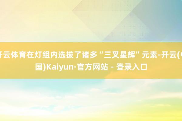 开云体育在灯组内选拔了诸多“三叉星辉”元素-开云(中国)Kaiyun·官方网站 - 登录入口