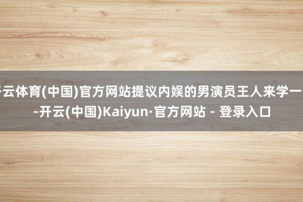 开云体育(中国)官方网站提议内娱的男演员王人来学一学-开云(中国)Kaiyun·官方网站 - 登录入口