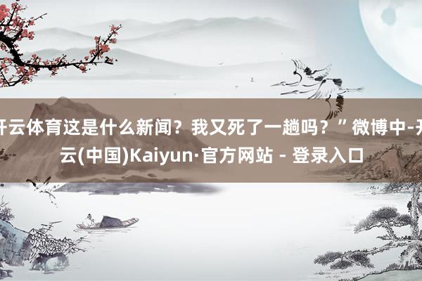 开云体育这是什么新闻？我又死了一趟吗？”微博中-开云(中国)Kaiyun·官方网站 - 登录入口