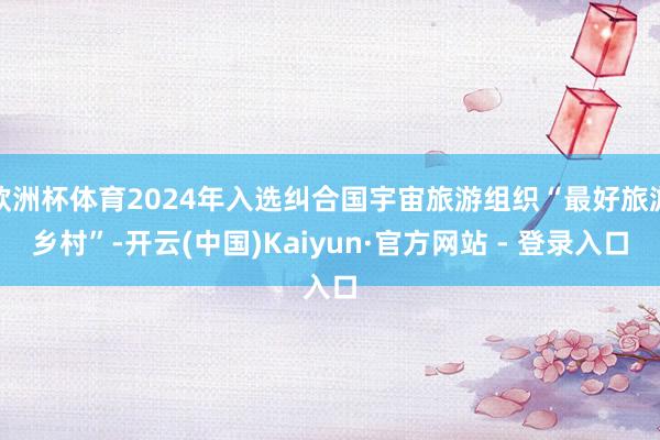 欧洲杯体育2024年入选纠合国宇宙旅游组织“最好旅游乡村”-开云(中国)Kaiyun·官方网站 - 登录入口