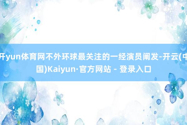 开yun体育网不外环球最关注的一经演员阐发-开云(中国)Kaiyun·官方网站 - 登录入口