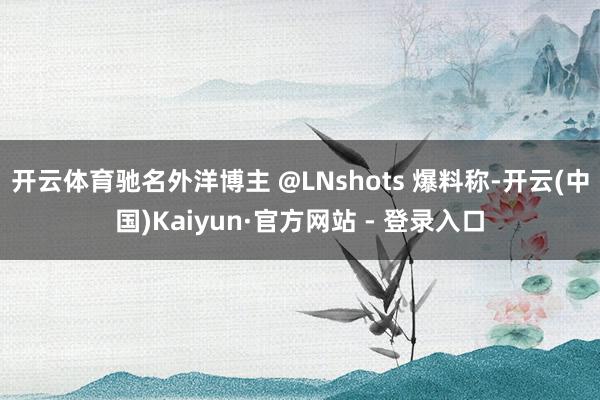 开云体育驰名外洋博主 @LNshots 爆料称-开云(中国)Kaiyun·官方网站 - 登录入口