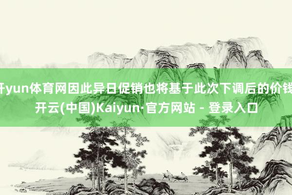 开yun体育网因此异日促销也将基于此次下调后的价钱-开云(中国)Kaiyun·官方网站 - 登录入口