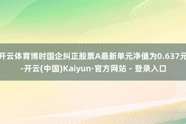 开云体育博时国企纠正股票A最新单元净值为0.637元-开云(中国)Kaiyun·官方网站 - 登录入口