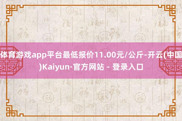 体育游戏app平台最低报价11.00元/公斤-开云(中国)Kaiyun·官方网站 - 登录入口