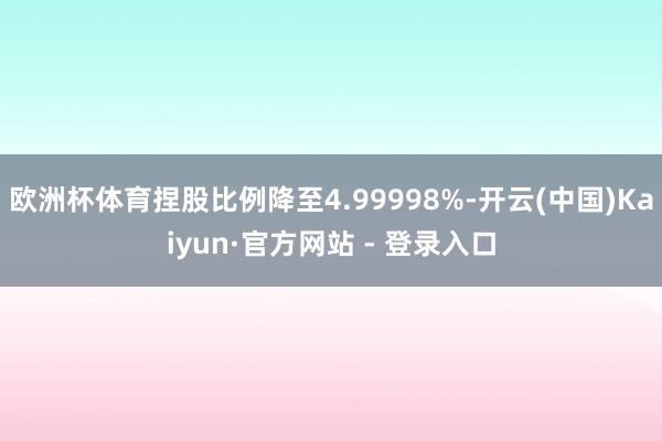 欧洲杯体育捏股比例降至4.99998%-开云(中国)Kaiyun·官方网站 - 登录入口