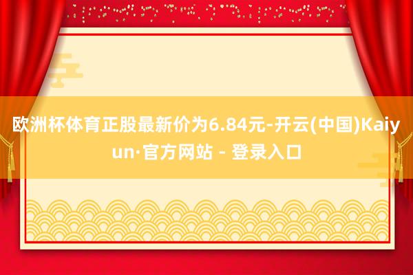 欧洲杯体育正股最新价为6.84元-开云(中国)Kaiyun·官方网站 - 登录入口