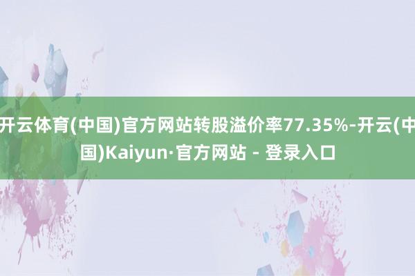 开云体育(中国)官方网站转股溢价率77.35%-开云(中国)Kaiyun·官方网站 - 登录入口