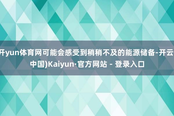 开yun体育网可能会感受到稍稍不及的能源储备-开云(中国)Kaiyun·官方网站 - 登录入口