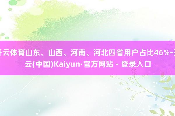 开云体育山东、山西、河南、河北四省用户占比46%-开云(中国)Kaiyun·官方网站 - 登录入口