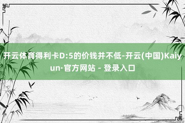 开云体育得利卡D:5的价钱并不低-开云(中国)Kaiyun·官方网站 - 登录入口