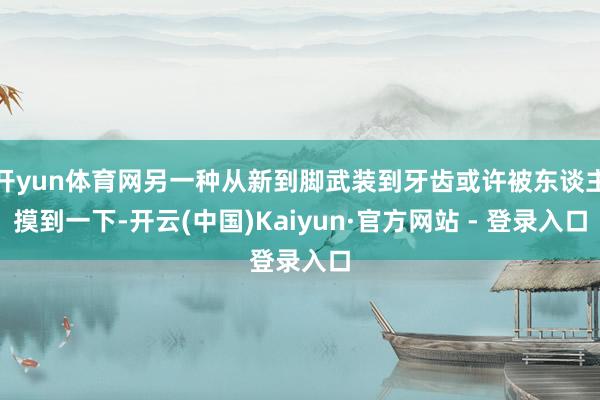 开yun体育网另一种从新到脚武装到牙齿或许被东谈主摸到一下-开云(中国)Kaiyun·官方网站 - 登录入口