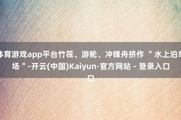 体育游戏app平台竹筏、游轮、冲锋舟挤作 ＂水上泊车场＂-开云(中国)Kaiyun·官方网站 - 登录入口
