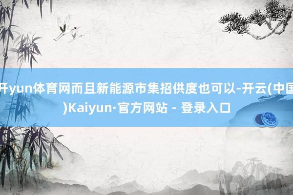 开yun体育网而且新能源市集招供度也可以-开云(中国)Kaiyun·官方网站 - 登录入口