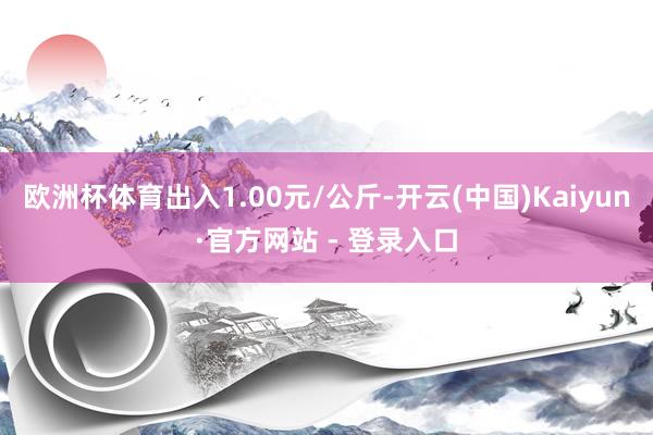 欧洲杯体育出入1.00元/公斤-开云(中国)Kaiyun·官方网站 - 登录入口