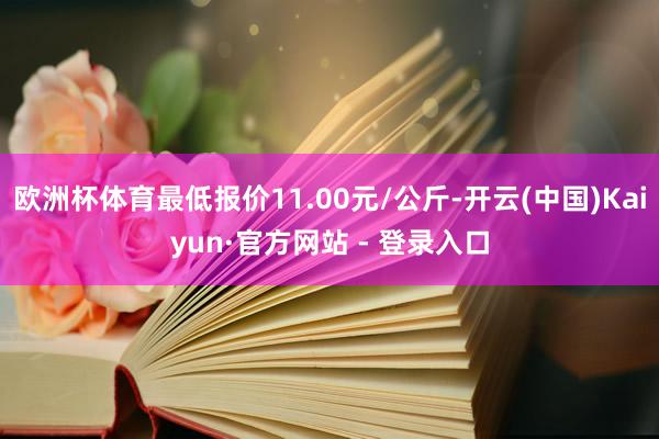 欧洲杯体育最低报价11.00元/公斤-开云(中国)Kaiyun·官方网站 - 登录入口