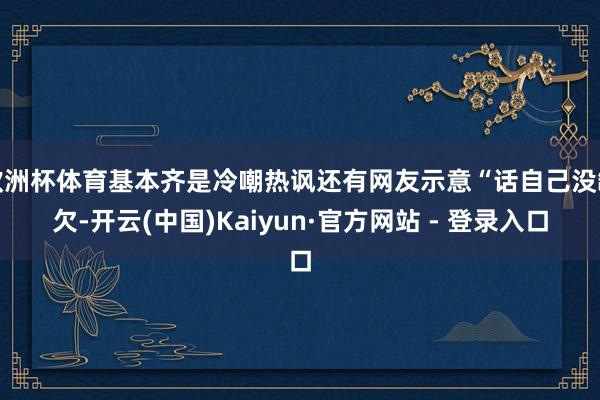 欧洲杯体育基本齐是冷嘲热讽还有网友示意“话自己没缺欠-开云(中国)Kaiyun·官方网站 - 登录入口
