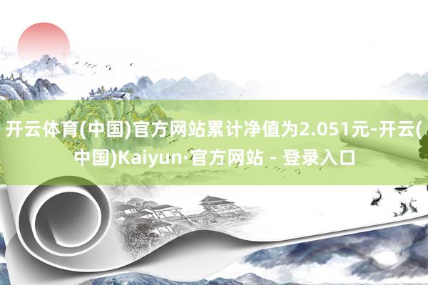 开云体育(中国)官方网站累计净值为2.051元-开云(中国)Kaiyun·官方网站 - 登录入口