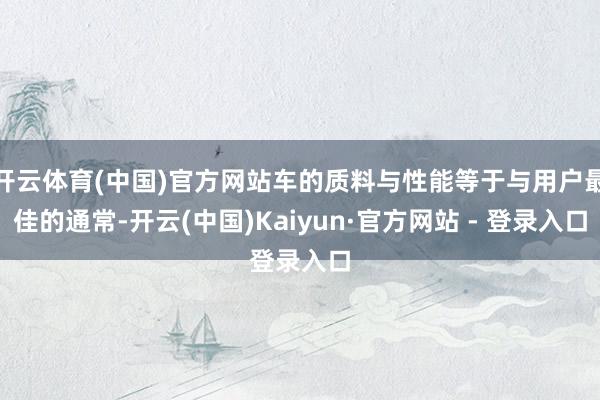 开云体育(中国)官方网站车的质料与性能等于与用户最佳的通常-开云(中国)Kaiyun·官方网站 - 登录入口