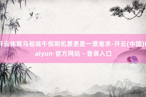 开云体育马祖端午假期机票更是一票难求-开云(中国)Kaiyun·官方网站 - 登录入口