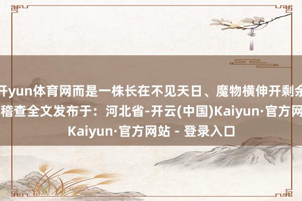 开yun体育网而是一株长在不见天日、魔物横伸开剩余93%登录后可稽查全文发布于：河北省-开云(中国)Kaiyun·官方网站 - 登录入口