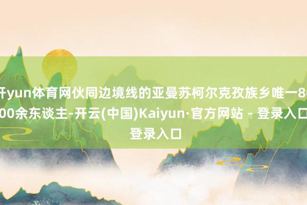 开yun体育网伙同边境线的亚曼苏柯尔克孜族乡唯一8000余东谈主-开云(中国)Kaiyun·官方网站 - 登录入口