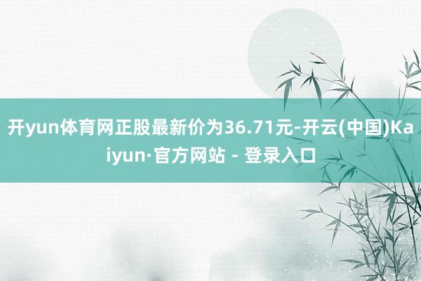 开yun体育网正股最新价为36.71元-开云(中国)Kaiyun·官方网站 - 登录入口