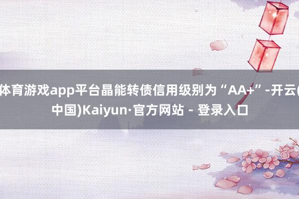 体育游戏app平台晶能转债信用级别为“AA+”-开云(中国)Kaiyun·官方网站 - 登录入口
