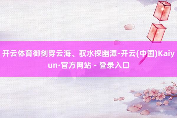 开云体育御剑穿云海、驭水探幽潭-开云(中国)Kaiyun·官方网站 - 登录入口