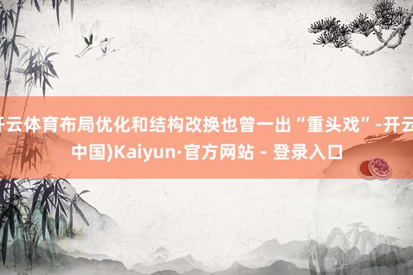 开云体育布局优化和结构改换也曾一出“重头戏”-开云(中国)Kaiyun·官方网站 - 登录入口