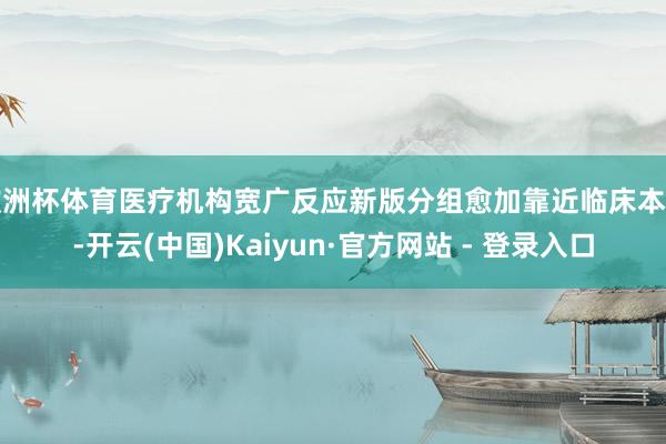 欧洲杯体育医疗机构宽广反应新版分组愈加靠近临床本色-开云(中国)Kaiyun·官方网站 - 登录入口