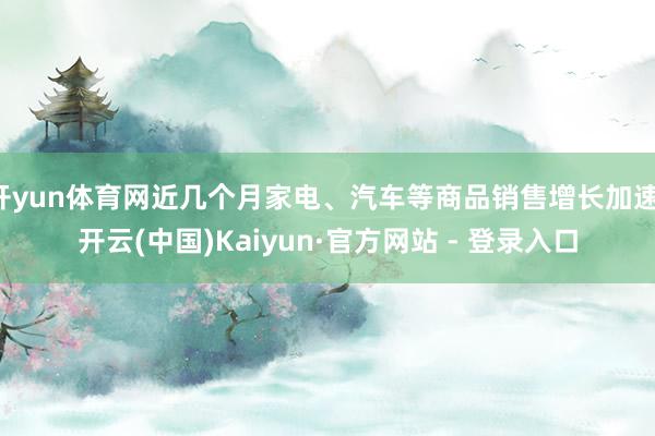 开yun体育网近几个月家电、汽车等商品销售增长加速-开云(中国)Kaiyun·官方网站 - 登录入口
