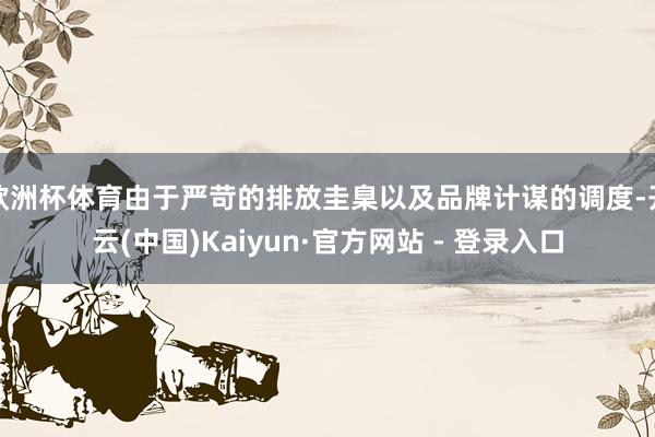 欧洲杯体育由于严苛的排放圭臬以及品牌计谋的调度-开云(中国)Kaiyun·官方网站 - 登录入口