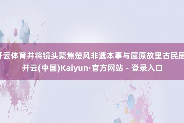 开云体育并将镜头聚焦楚风非遗本事与屈原故里古民居-开云(中国)Kaiyun·官方网站 - 登录入口