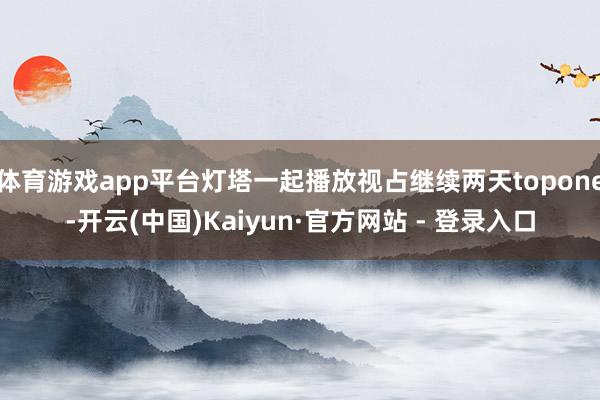 体育游戏app平台灯塔一起播放视占继续两天topone-开云(中国)Kaiyun·官方网站 - 登录入口